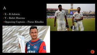 A
 X – R Ashwin
 Y – Rohit Sharma
 Opposing Captain – Paras Khadka
 