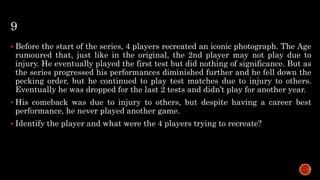 9
 Before the start of the series, 4 players recreated an iconic photograph. The Age
rumoured that, just like in the original, the 2nd player may not play due to
injury. He eventually played the first test but did nothing of significance. But as
the series progressed his performances diminished further and he fell down the
pecking order, but he continued to play test matches due to injury to others.
Eventually he was dropped for the last 2 tests and didn’t play for another year.
 His comeback was due to injury to others, but despite having a career best
performance, he never played another game.
 Identify the player and what were the 4 players trying to recreate?
 