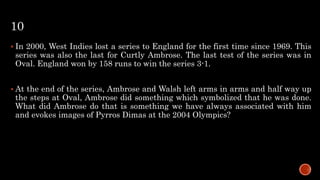 10
 In 2000, West Indies lost a series to England for the first time since 1969. This
series was also the last for Curtly Ambrose. The last test of the series was in
Oval. England won by 158 runs to win the series 3-1.
 At the end of the series, Ambrose and Walsh left arms in arms and half way up
the steps at Oval, Ambrose did something which symbolized that he was done.
What did Ambrose do that is something we have always associated with him
and evokes images of Pyrros Dimas at the 2004 Olympics?
 