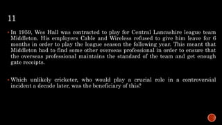 11
 In 1959, Wes Hall was contracted to play for Central Lancashire league team
Middleton. His employers Cable and Wireless refused to give him leave for 6
months in order to play the league season the following year. This meant that
Middleton had to find some other overseas professional in order to ensure that
the overseas professional maintains the standard of the team and get enough
gate receipts.
 Which unlikely cricketer, who would play a crucial role in a controversial
incident a decade later, was the beneficiary of this?
 
