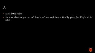 A
 Basil D’Oliveira
 He was able to get out of South Africa and hence finally play for England in
1968
 