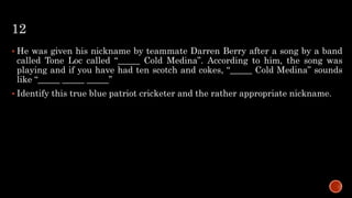12
 He was given his nickname by teammate Darren Berry after a song by a band
called Tone Loc called “_____ Cold Medina”. According to him, the song was
playing and if you have had ten scotch and cokes, “_____ Cold Medina” sounds
like “_____ _____ _____”
 Identify this true blue patriot cricketer and the rather appropriate nickname.
 