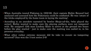 13
 When Australia toured Pakistan in 1959-60, their captain Richie Benaud had
analysed and assessed how the Pakistanis could be combated. He was ‘aware of
the tricks employed by the home team in laying the matting’.
 According to an anecdote narrated by bowler Shuja-ud-din, (who played the
series), Richie wanted to make sure the playing surfaces were not tampered
with. He assigned 12th man Lindsay Kline to arrive at the ground two hours
before the play started - just to make sure the matting was nailed in, in his
presence everyday.
 What other rather extreme measure did he take to ensure no tampering
occurred? (Aus won the 3 test series 2-0)
 