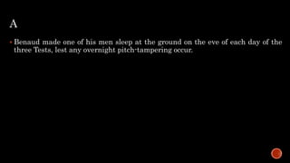 A
 Benaud made one of his men sleep at the ground on the eve of each day of the
three Tests, lest any overnight pitch-tampering occur.
 