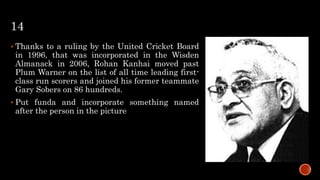 14
 Thanks to a ruling by the United Cricket Board
in 1996, that was incorporated in the Wisden
Almanack in 2006, Rohan Kanhai moved past
Plum Warner on the list of all time leading first-
class run scorers and joined his former teammate
Gary Sobers on 86 hundreds.
 Put funda and incorporate something named
after the person in the picture
 