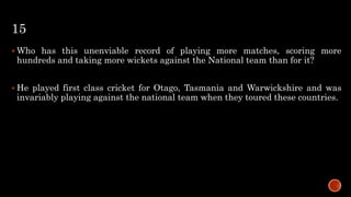 15
 Who has this unenviable record of playing more matches, scoring more
hundreds and taking more wickets against the National team than for it?
 He played first class cricket for Otago, Tasmania and Warwickshire and was
invariably playing against the national team when they toured these countries.
 