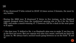 16
 X has dismissed Y (who retired in 2016) 12 times across 3 formats, the most by
any bowler.
 During the 2006 tour, X dismissed Y thrice in five innings, so the England
captain dropped down from the traditional opening slot to No.4 for the third
ODI, and made a match-winning 47. Y however, fell for a duck in the next game
to X again.
 “..On that tour, Y shifted to No. 4 as England’s plan was to make Y not face me
in the first ten overs. But our captain was also very smart. and held me back till
Y came in. We always had a mental tussle going between us on the field.” X and
Y?
 