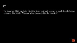 17
 He took his 99th catch in his 53rd test, but had to wait a good decade before
grabbing his 100th. Who and what happened in the interim?
 