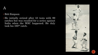 A
 Bob Simpson
 He initially retired after 53 tests with 99
catches but was recalled for a series against
India when the WSC happened. He duly
took his 100th catch.
 