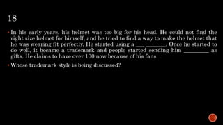 18
 In his early years, his helmet was too big for his head. He could not find the
right size helmet for himself, and he tried to find a way to make the helmet that
he was wearing fit perfectly. He started using a ___ _______. Once he started to
do well, it became a trademark and people started sending him _________ as
gifts. He claims to have over 100 now because of his fans.
 Whose trademark style is being discussed?
 