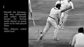 1
 Identify the batsman,
who was colloquially
and rather meanly
known for having
made almost as many
tours as he had played
Tests
 This delivery ended
which test?
 