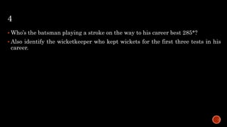4
 Who’s the batsman playing a stroke on the way to his career best 285*?
 Also identify the wicketkeeper who kept wickets for the first three tests in his
career.
 
