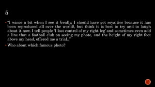 5
 “I wince a bit when I see it (really, I should have got royalties because it has
been reproduced all over the world), but think it is best to try and to laugh
about it now. I tell people ‘I lost control of my right leg’ and sometimes even add
a line that a football club on seeing my photo, and the height of my right foot
above my head, offered me a trial..”
 Who about which famous photo?
 
