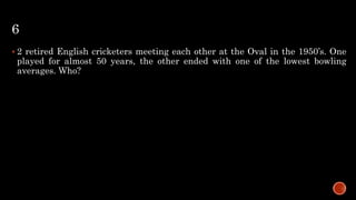 6
 2 retired English cricketers meeting each other at the Oval in the 1950’s. One
played for almost 50 years, the other ended with one of the lowest bowling
averages. Who?
 