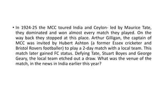 • In 1924-25 the MCC toured India and Ceylon- led by Maurice Tate,
they dominated and won almost every match they played. On the
way back they stopped at this place. Arthur Gilligan, the captain of
MCC was invited by Hubert Ashton (a former Essex cricketer and
Bristol Rovers footballer) to play a 2-day match with a local team. This
match later gained FC status. Defying Tate, Stuart Boyes and George
Geary, the local team etched out a draw. What was the venue of the
match, in the news in India earlier this year?
 
