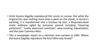 • Artist Aurora Zogoiby reproduced this scene on canvas. But while the
original kiss was nothing more than a peck on the cheek, in Aurora's
painting, it is transformed into a luscious lip lock, a Khajuraho-level
erotic embrace ogled by everyone around including “slavering
politicians“, “coolly observant scientists“, wise-cracking industrialists,
and the poor Common Man.
• This is newspaper report on a common man cartoon in 1995. Where
did Auora Zogoiby reproduce the kiss? Who was kissed?
 