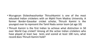 • Murugesan Dickeshwashankar Thirushkamini is one of the most
educated Indian cricketers with an Mphil from Madras University. A
former Border-Gavaskar cricket scholar, Thirush Kamini is the
youngest ever to represent the Tamil Nadu senior team (at age 10)
• Thirush Kamini is the first Indian to achieve what distinction in 50
over World Cup cricket? Among all the active Indian cricketers who
have played at least two tests and scored at least 100 runs, what
record does Thirush Kamini hold?
 
