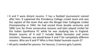• X and Y were distant cousins. Y has a football tournament named
after him. X captained the Presidency College cricket team and was
the captain of the team that won the Bengal Inter Collegiate cricket
Championship in 1944. He had scored three double centuries and
1000 runs for three consecutive seasons and later played cricket for
the Indian Gymkhana FC while he was studying law in England.
Distant cousins of X and Y include Nobel laureates and union
ministers. However, we would know X and Y for completely different
reasons. Who are X and Y? Who is their Nobel laureate cousin Z?
• All parts needed for pounce. For bounce, 2 correct gets 5 points
 