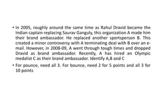• In 2005, roughly around the same time as Rahul Dravid became the
Indian captain replacing Saurav Ganguly, this organization A made him
their brand ambassador. He replaced another sportsperson B. This
created a minor controversy with A terminating deal with B over an e-
mail. However, in 2008-09, A went through tough times and dropped
Dravid as brand ambassador. Recently, A has hired an Olympic
medalist C as their brand ambassador. Identify A,B and C
• For pounce, need all 3. For bounce, need 2 for 5 points and all 3 for
10 points
 