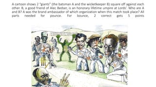 A cartoon shows 2 “giants” (the batsman A and the wicketkeeper B) square off against each
other. B, a good friend of Alec Bedser, is an honorary lifetime umpire at Lords’. Who are A
and B? A was the brand ambassador of which organization when this match took place? All
parts needed for pounce. For bounce, 2 correct gets 5 points
 
