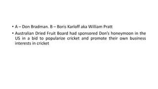 • A – Don Bradman. B – Boris Karloff aka William Pratt
• Australian Dried Fruit Board had sponsored Don’s honeymoon in the
US in a bid to popularize cricket and promote their own business
interests in cricket
 