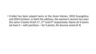 • Cricket has been played twice at the Asian Games: 2010 Guangzhou
and 2014 Incheon. In both the editions, the women’s version has seen
the same 3 teams finish 1st, 2nd and 4th respectively. Name all 3 teams
(at least 2 – with positions – for 5 points, for bounce need all 3)
 