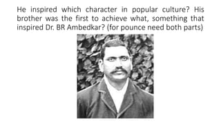 He inspired which character in popular culture? His
brother was the first to achieve what, something that
inspired Dr. BR Ambedkar? (for pounce need both parts)
 