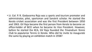 • Lt. Col. P. R. Godavarma Raja was a sports and tourism promoter and
administrator, pilot, sportsman and Sanskrit scholar. He started the
Kerala cricket association and was the first President between 1950
and 1963. GV Raja became the first person from Kerala to become an
office-holder of BCCI when he became its Vice President. However,
before he started the KCA, GV Raja founded the Trivandrum Tennis
Club to popularize Tennis in Kerala. Who did he invite to inaugurate
the same by playing an exhibition match in 1938?
 