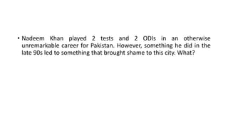• Nadeem Khan played 2 tests and 2 ODIs in an otherwise
unremarkable career for Pakistan. However, something he did in the
late 90s led to something that brought shame to this city. What?
 