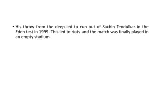 • His throw from the deep led to run out of Sachin Tendulkar in the
Eden test in 1999. This led to riots and the match was finally played in
an empty stadium
 