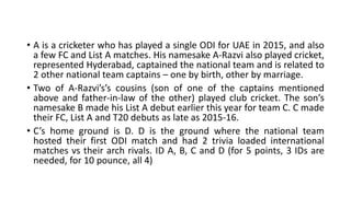 • A is a cricketer who has played a single ODI for UAE in 2015, and also
a few FC and List A matches. His namesake A-Razvi also played cricket,
represented Hyderabad, captained the national team and is related to
2 other national team captains – one by birth, other by marriage.
• Two of A-Razvi’s’s cousins (son of one of the captains mentioned
above and father-in-law of the other) played club cricket. The son’s
namesake B made his List A debut earlier this year for team C. C made
their FC, List A and T20 debuts as late as 2015-16.
• C’s home ground is D. D is the ground where the national team
hosted their first ODI match and had 2 trivia loaded international
matches vs their arch rivals. ID A, B, C and D (for 5 points, 3 IDs are
needed, for 10 pounce, all 4)
 