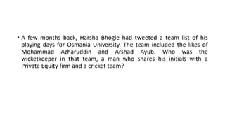• A few months back, Harsha Bhogle had tweeted a team list of his
playing days for Osmania University. The team included the likes of
Mohammad Azharuddin and Arshad Ayub. Who was the
wicketkeeper in that team, a man who shares his initials with a
Private Equity firm and a cricket team?
 