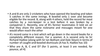 • A and B are only 2 cricketers who have opened the bowling and taken
5 catches in the same innings. B bowled only 1 over and became
eligible for the record. B, along with 4 others, held the record for most
catches by a non-keeper in a test before it was broken by a
compatriot C. Recently, one of B’s former teammates D told on air
that they share the same nickname and messages meant for one
would often reach the other
• A’s record came in a test which will go down in the record books for a
completely different reason. For a seamer, A is second only to Sir
Richard Hadlee (along with Sir Ian Botham and Dale Steyn) in terms of
number of caught-and-bowled dismissals (A has 9, Hadlee has 10)
• Who are A, B, C and D? (for 5 points, at least 3 are needed, for
pounce, all 4)
 