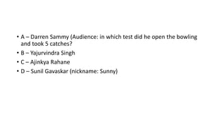 • A – Darren Sammy (Audience: in which test did he open the bowling
and took 5 catches?
• B – Yajurvindra Singh
• C – Ajinkya Rahane
• D – Sunil Gavaskar (nickname: Sunny)
 