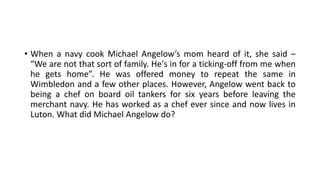 • When a navy cook Michael Angelow’s mom heard of it, she said –
“We are not that sort of family. He's in for a ticking-off from me when
he gets home”. He was offered money to repeat the same in
Wimbledon and a few other places. However, Angelow went back to
being a chef on board oil tankers for six years before leaving the
merchant navy. He has worked as a chef ever since and now lives in
Luton. What did Michael Angelow do?
 