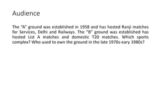 Audience
The “A” ground was established in 1958 and has hosted Ranji matches
for Services, Delhi and Railways. The “B” ground was established has
hosted List A matches and domestic T20 matches. Which sports
complex? Who used to own the ground in the late 1970s-eary 1980s?
 
