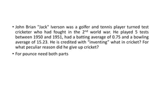 • John Brian "Jack" Iverson was a golfer and tennis player turned test
cricketer who had fought in the 2nd world war. He played 5 tests
between 1950 and 1951, had a batting average of 0.75 and a bowling
average of 15.23. He is credited with “inventing” what in cricket? For
what peculiar reason did he give up cricket?
• For pounce need both parts
 