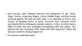 • Post Iverson, John Gleeson became the pallbearer of the "bent-
finger" action, using two fingers: a bent middle finger and the thumb
pressing against the ball on both sides in an attempt to find a new
variety of bowling tricks. A quiet, reserved man, Gleeson rarely
socialized with his colleagues outside matches. In fact, he often took a
flight (if there was one available) immediately after the match. This
earned him the nickname CHO. What did CHO stand for? What did
Gleeson credit his strong fingers to?
• For pounce need both parts
 