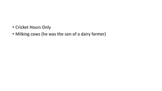• Cricket Hours Only
• Milking cows (he was the son of a dairy farmer)
 