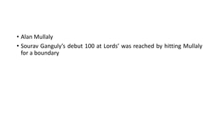 • Alan Mullaly
• Sourav Ganguly’s debut 100 at Lords’ was reached by hitting Mullaly
for a boundary
 