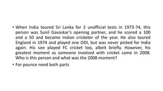 • When India toured Sri Lanka for 2 unofficial tests in 1973-74, this
person was Sunil Gavaskar’s opening partner, and he scored a 100
and a 50 and became Indian cricketer of the year. He also toured
England in 1974 and played one ODI, but was never picked for India
again. His son played FC cricket too, albeit briefly. However, his
greatest moment as someone involved with cricket came in 2008.
Who is this person and what was the 2008 moment?
• For pounce need both parts
 
