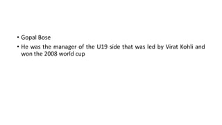 • Gopal Bose
• He was the manager of the U19 side that was led by Virat Kohli and
won the 2008 world cup
 