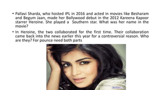 • Pallavi Sharda, who hosted IPL in 2016 and acted in movies like Besharam
and Begum Jaan, made her Bollywood debut in the 2012 Kareena Kapoor
starrer Heroine. She played a Southern star. What was her name in the
movie?
• In Heroine, the two collaborated for the first time. Their collaboration
came back into the news earlier this year for a controversial reason. Who
are they? For pounce need both parts
 