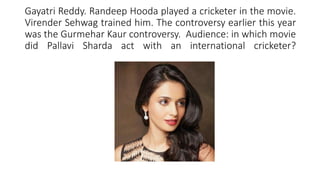 Gayatri Reddy. Randeep Hooda played a cricketer in the movie.
Virender Sehwag trained him. The controversy earlier this year
was the Gurmehar Kaur controversy. Audience: in which movie
did Pallavi Sharda act with an international cricketer?
 