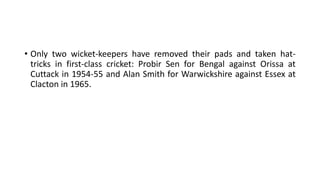 • Only two wicket-keepers have removed their pads and taken hat-
tricks in first-class cricket: Probir Sen for Bengal against Orissa at
Cuttack in 1954-55 and Alan Smith for Warwickshire against Essex at
Clacton in 1965.
 