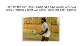 They are the only tennis players who have played Davis Cup
singles matches against Asif Karim. Karim lost both matches
 