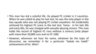• This man has led a colorful life. He played FC cricket in 2 countries.
When he was called to play his last test, he was the only player in the
two squads who was not playing FC cricket anywhere. He incidentally
achieved his highest FC score in the last test. Twice- in his late 50s
and early 60s, he was charged with sexually abusing minors. This man
holds the record of highest FC runs without a century (only player
with more than 10,000 runs and no FC 100)
• However, whenever we hear his name, whatever be the topic of
discussion, we remember it for a particular “kabab me haddi”
achievement of his. Who?
 