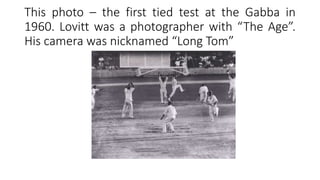 This photo – the first tied test at the Gabba in
1960. Lovitt was a photographer with “The Age”.
His camera was nicknamed “Long Tom”
 