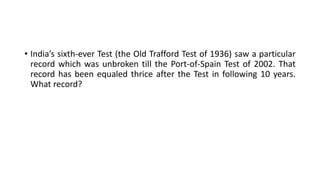 • India’s sixth-ever Test (the Old Trafford Test of 1936) saw a particular
record which was unbroken till the Port-of-Spain Test of 2002. That
record has been equaled thrice after the Test in following 10 years.
What record?
 