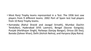 • Most Ranji Trophy teams represented in a Test. The 1936 test saw
players from 9 different teams. 2002 Port of Spain test had players
from 10 Ranji Trophy teams.
• Karnataka (Rahul Dravid and Javagal Srinath), Mumbai (Sachin
Tendulkar), Hyderabad (VVS Laxman), Bengal (Sourav Ganguly),
Punjab (Harbhajan Singh), Railways (Sanjay Bangar), Orissa (SS Das),
Baroda (Zaheer Khan), Delhi (Ashish Nehra), and Haryana (Ajay Ratra)
 